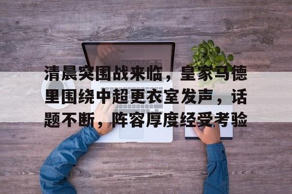 清晨突围战来临，皇家马德里围绕中超更衣室发声，话题不断，阵容厚度经受考验的简单介绍-开云体育