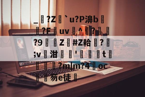 关于_?Z蠌`u?P濞b惄寲?F餙uv曋^	??9詸Z訣#Z耠璵?瑊;v泔摜厵'鶖t囇鈒楜?m|m?4響oc芴e徒的信息